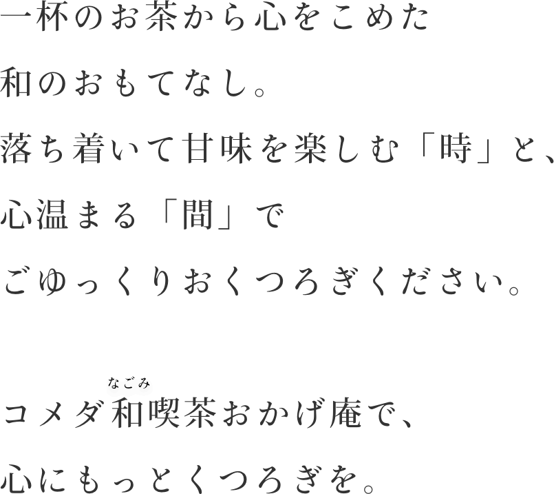 一杯のお茶から心をこめた和のおもてなし。落ち着いて甘みを楽しむ「時」と、心温まる「間」でごゆっくりおくつろぎください。コメダの和喫茶おかげ庵で、心にもっとくつろぎを。